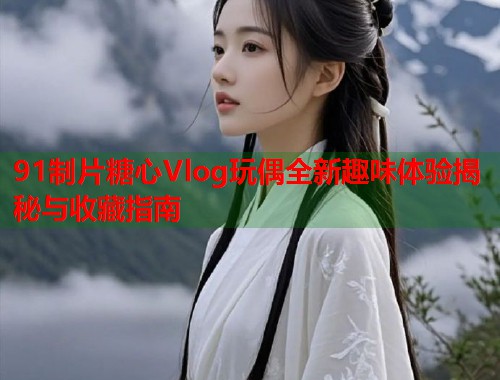 91制片糖心Vlog玩偶全新趣味体验揭秘与收藏指南  第1张