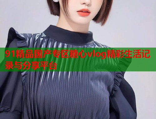 91精品国产专区糖心vlog精彩生活记录与分享平台  第1张