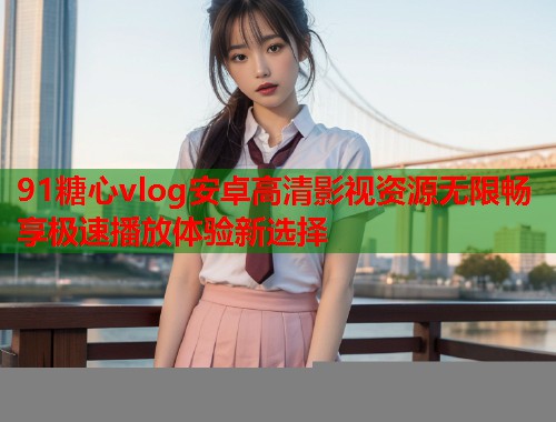 91糖心vlog安卓高清影视资源无限畅享极速播放体验新选择  第1张