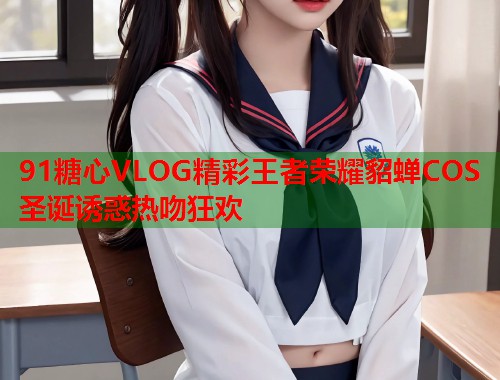 91糖心VLOG精彩王者荣耀貂蝉COS圣诞诱惑热吻狂欢  第1张
