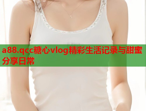 a88.qcc糖心vlog精彩生活记录与甜蜜分享日常  第1张