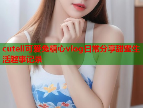cuteli可爱兔糖心vlog日常分享甜蜜生活趣事记录  第2张
