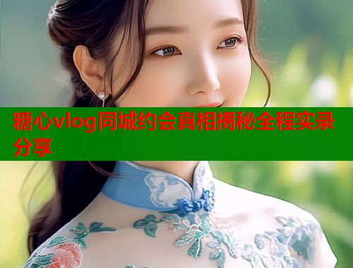 糖心vlog同城约会真相揭秘全程实录分享  第1张