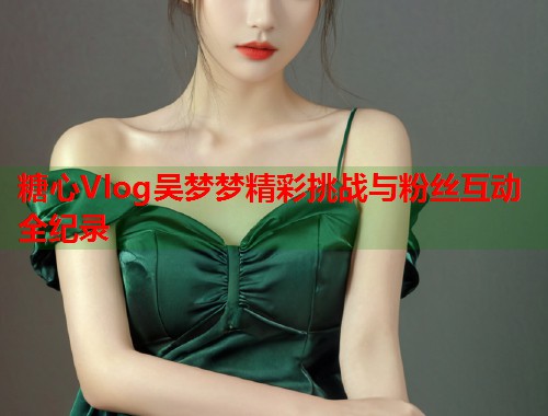糖心Vlog吴梦梦精彩挑战与粉丝互动全纪录  第1张