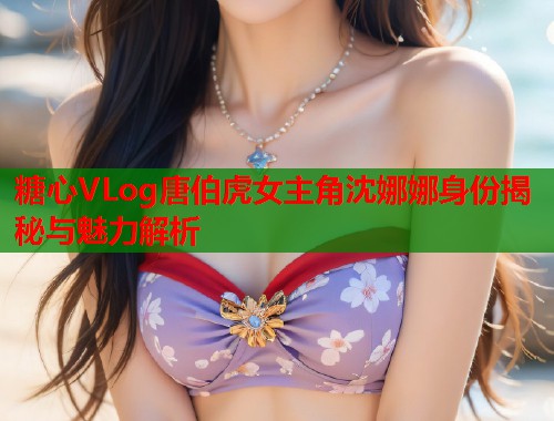 糖心VLog唐伯虎女主角沈娜娜身份揭秘与魅力解析  第1张