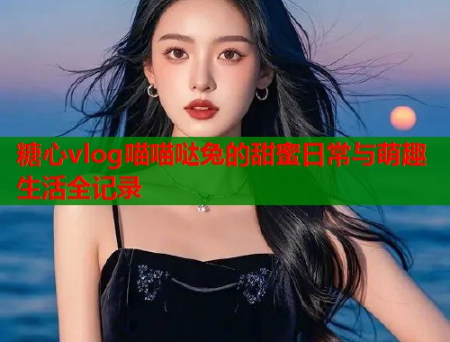 糖心vlog喵喵哒兔的甜蜜日常与萌趣生活全记录  第2张