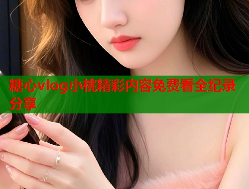 糖心vlog小桃精彩内容免费看全纪录分享  第2张