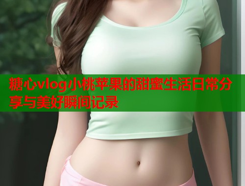 糖心vlog小桃苹果的甜蜜生活日常分享与美好瞬间记录  第1张