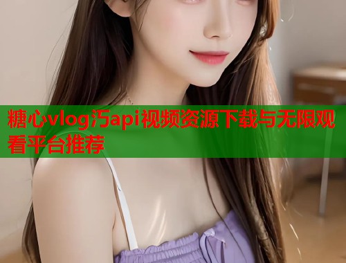 糖心vlog汅api视频资源下载与无限观看平台推荐  第1张