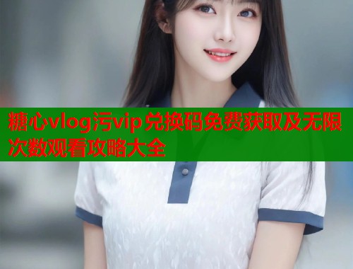 糖心vlog污vip兑换码免费获取及无限次数观看攻略大全  第1张