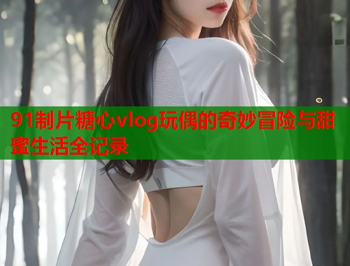 91制片糖心vlog玩偶的奇妙冒险与甜蜜生活全记录  第1张