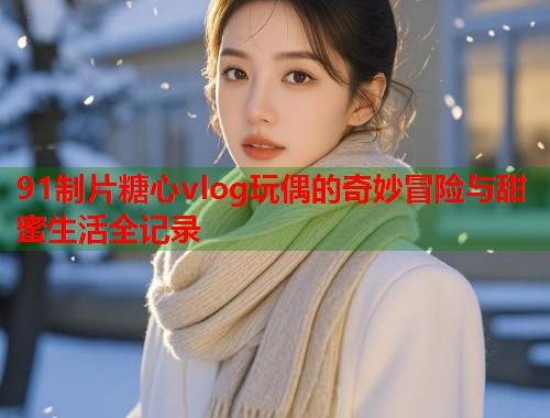 91制片糖心vlog玩偶的奇妙冒险与甜蜜生活全记录  第2张