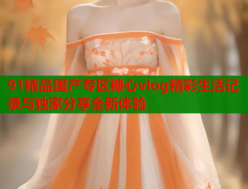 91精品国产专区糖心vlog精彩生活记录与独家分享全新体验  第1张