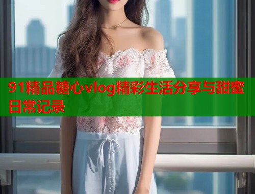 91精品糖心vlog精彩生活分享与甜蜜日常记录  第1张