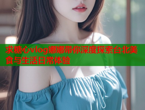 求糖心vlog娜娜带你深度探索台北美食与生活日常体验  第1张