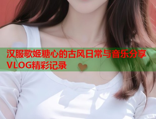 汉服歌姬糖心的古风日常与音乐分享VLOG精彩记录  第1张