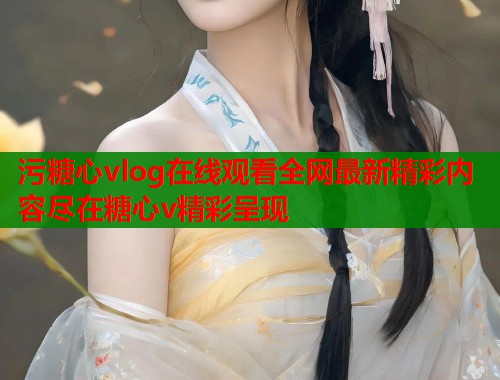 污糖心vlog在线观看全网最新精彩内容尽在糖心v精彩呈现  第1张