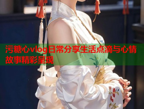 污糖心vlog日常分享生活点滴与心情故事精彩呈现  第1张