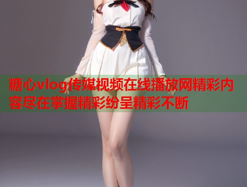 糖心vlog传媒视频在线播放网精彩内容尽在掌握精彩纷呈精彩不断  第1张