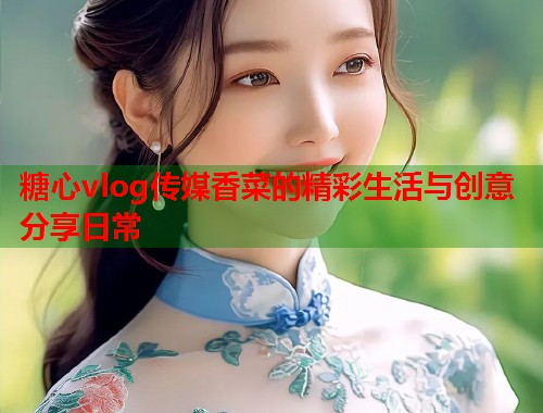 糖心vlog传媒香菜的精彩生活与创意分享日常  第1张