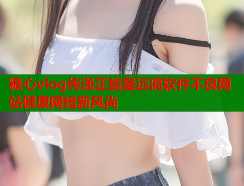 糖心vlog传递正能量远离软件不良网站健康网络新风尚  第1张
