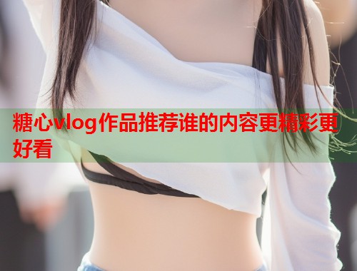 糖心vlog作品推荐谁的内容更精彩更好看  第1张
