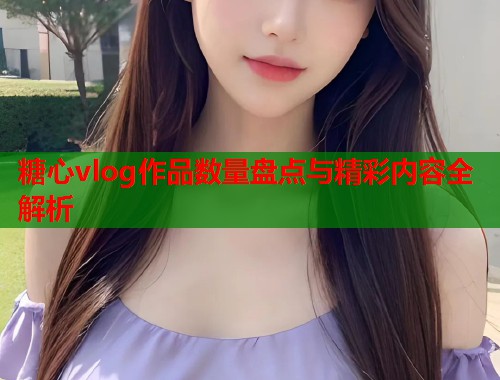 糖心vlog作品数量盘点与精彩内容全解析  第2张