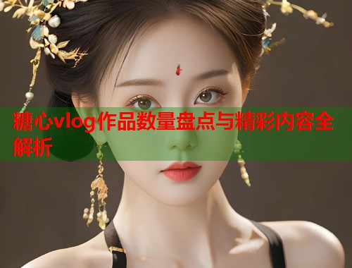 糖心vlog作品数量盘点与精彩内容全解析  第1张