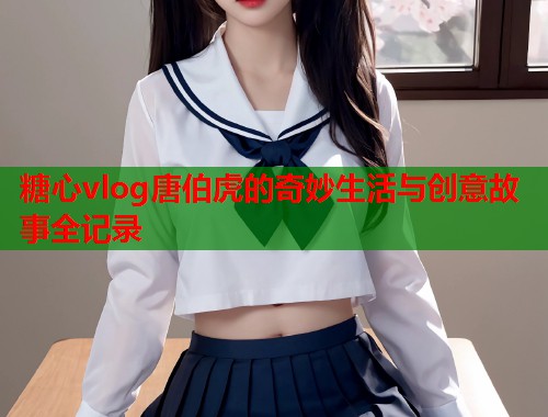 糖心vlog唐伯虎的奇妙生活与创意故事全记录  第2张