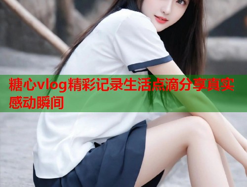 糖心vlog精彩记录生活点滴分享真实感动瞬间  第1张