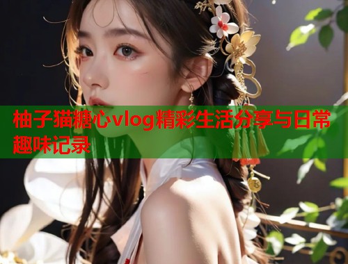 柚子猫糖心vlog精彩生活分享与日常趣味记录  第1张