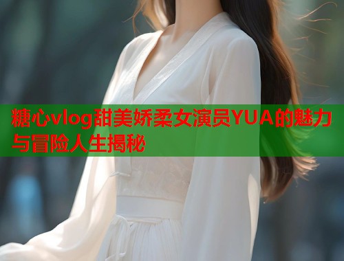 糖心vlog甜美娇柔女演员YUA的魅力与冒险人生揭秘  第1张